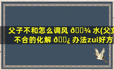 父子不和怎么调风 🌾 水(父女不合的化解 🌿 办法zui
好方法)